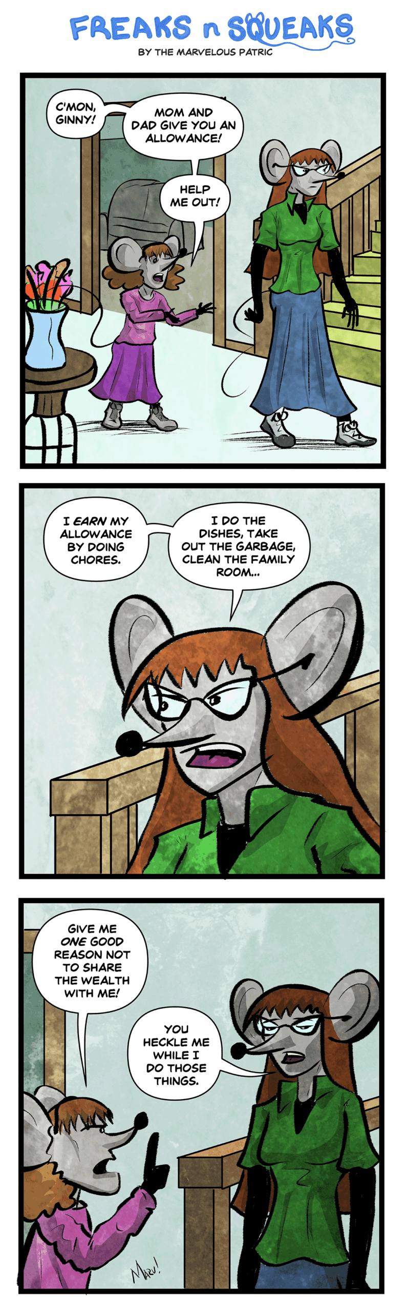 Freaks N Squeaks #2403: Good Reason Panel 1: Janie follows Ginny through their house. Janie: C'mon Ginny! Mom and Dad give you an allowance! Help me out! Panel 2: Ginny. Ginny: I earn my allowance by doing chores. I do the dishes, take out the garbage, clean the family room… Panel 3: Janie and Ginny. Janie: Give me one good reason not to share the wealth with me! Ginny: You heckle me while I do those things.